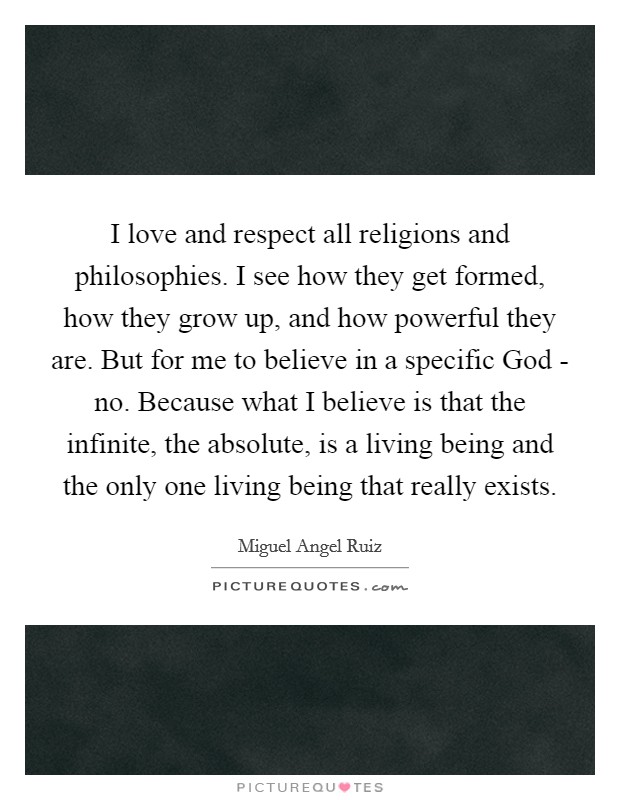 I love and respect all religions and philosophies. I see how they get formed, how they grow up, and how powerful they are. But for me to believe in a specific God - no. Because what I believe is that the infinite, the absolute, is a living being and the only one living being that really exists Picture Quote #1
