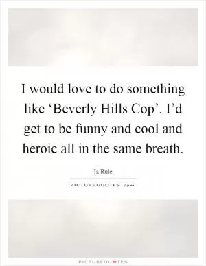I would love to do something like ‘Beverly Hills Cop’. I’d get to be funny and cool and heroic all in the same breath Picture Quote #1