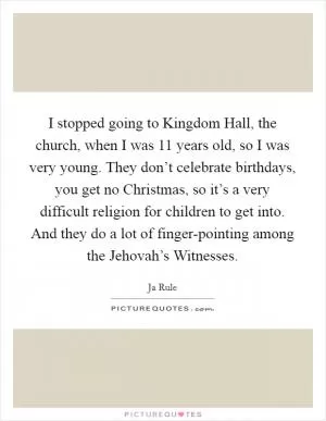 I stopped going to Kingdom Hall, the church, when I was 11 years old, so I was very young. They don’t celebrate birthdays, you get no Christmas, so it’s a very difficult religion for children to get into. And they do a lot of finger-pointing among the Jehovah’s Witnesses Picture Quote #1