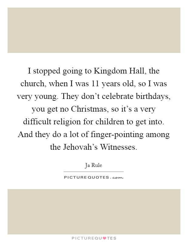 I stopped going to Kingdom Hall, the church, when I was 11 years old, so I was very young. They don't celebrate birthdays, you get no Christmas, so it's a very difficult religion for children to get into. And they do a lot of finger-pointing among the Jehovah's Witnesses Picture Quote #1