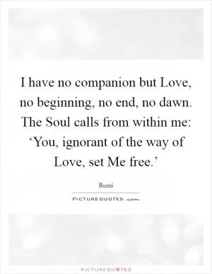 I have no companion but Love, no beginning, no end, no dawn. The Soul calls from within me: ‘You, ignorant of the way of Love, set Me free.’ Picture Quote #1