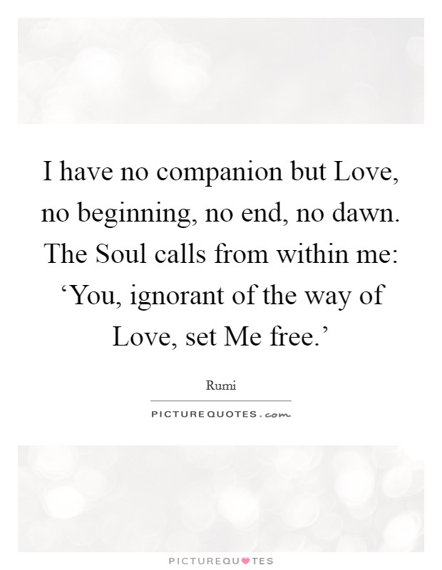 I have no companion but Love, no beginning, no end, no dawn. The Soul calls from within me: ‘You, ignorant of the way of Love, set Me free.' Picture Quote #1