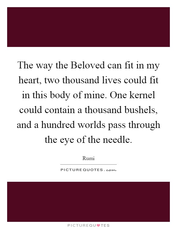 The way the Beloved can fit in my heart, two thousand lives could fit in this body of mine. One kernel could contain a thousand bushels, and a hundred worlds pass through the eye of the needle Picture Quote #1