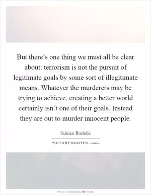 But there’s one thing we must all be clear about: terrorism is not the pursuit of legitimate goals by some sort of illegitimate means. Whatever the murderers may be trying to achieve, creating a better world certainly isn’t one of their goals. Instead they are out to murder innocent people Picture Quote #1