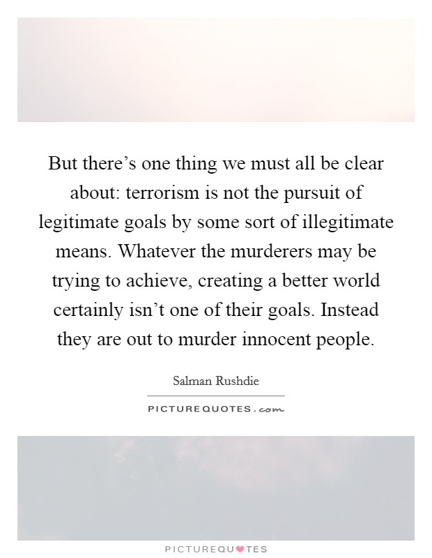 But there's one thing we must all be clear about: terrorism is not the pursuit of legitimate goals by some sort of illegitimate means. Whatever the murderers may be trying to achieve, creating a better world certainly isn't one of their goals. Instead they are out to murder innocent people Picture Quote #1