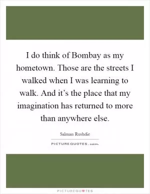 I do think of Bombay as my hometown. Those are the streets I walked when I was learning to walk. And it’s the place that my imagination has returned to more than anywhere else Picture Quote #1