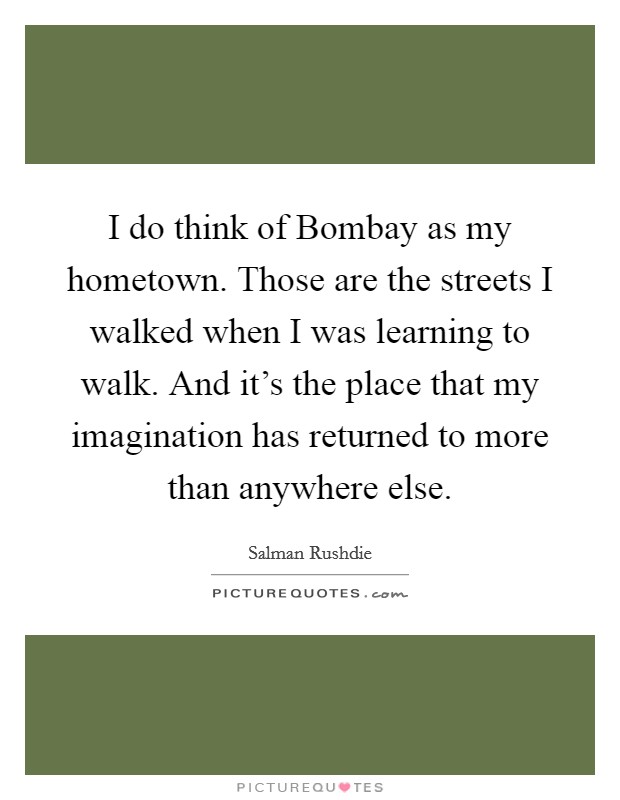 I do think of Bombay as my hometown. Those are the streets I walked when I was learning to walk. And it's the place that my imagination has returned to more than anywhere else Picture Quote #1