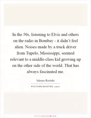 In the  50s, listening to Elvis and others on the radio in Bombay - it didn’t feel alien. Noises made by a truck driver from Tupelo, Mississippi, seemed relevant to a middle-class kid growing up on the other side of the world. That has always fascinated me Picture Quote #1