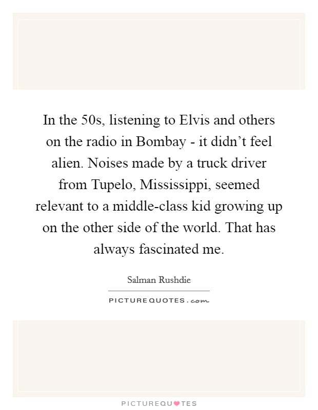 In the  50s, listening to Elvis and others on the radio in Bombay - it didn't feel alien. Noises made by a truck driver from Tupelo, Mississippi, seemed relevant to a middle-class kid growing up on the other side of the world. That has always fascinated me Picture Quote #1