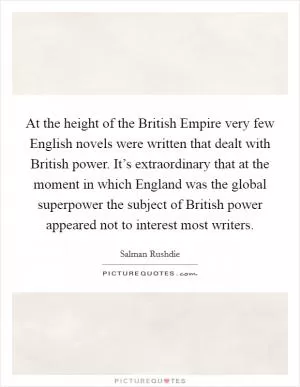 At the height of the British Empire very few English novels were written that dealt with British power. It’s extraordinary that at the moment in which England was the global superpower the subject of British power appeared not to interest most writers Picture Quote #1