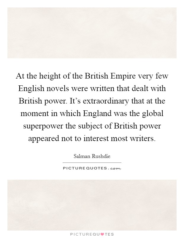 At the height of the British Empire very few English novels were written that dealt with British power. It's extraordinary that at the moment in which England was the global superpower the subject of British power appeared not to interest most writers Picture Quote #1