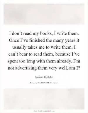 I don’t read my books, I write them. Once I’ve finished the many years it usually takes me to write them, I can’t bear to read them, because I’ve spent too long with them already. I’m not advertising them very well, am I? Picture Quote #1