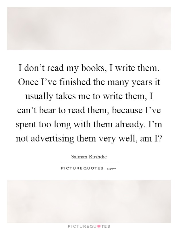 I don't read my books, I write them. Once I've finished the many years it usually takes me to write them, I can't bear to read them, because I've spent too long with them already. I'm not advertising them very well, am I? Picture Quote #1