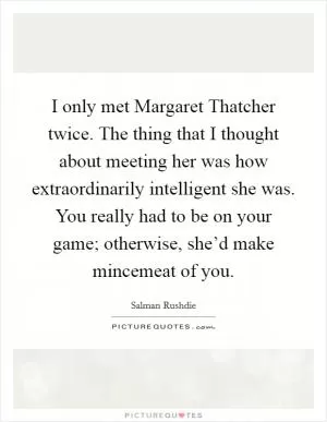 I only met Margaret Thatcher twice. The thing that I thought about meeting her was how extraordinarily intelligent she was. You really had to be on your game; otherwise, she’d make mincemeat of you Picture Quote #1