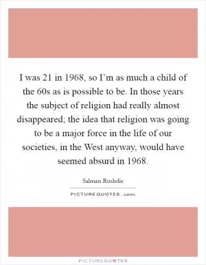 I was 21 in 1968, so I’m as much a child of the  60s as is possible to be. In those years the subject of religion had really almost disappeared; the idea that religion was going to be a major force in the life of our societies, in the West anyway, would have seemed absurd in 1968 Picture Quote #1