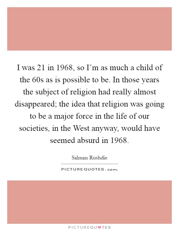 I was 21 in 1968, so I'm as much a child of the  60s as is possible to be. In those years the subject of religion had really almost disappeared; the idea that religion was going to be a major force in the life of our societies, in the West anyway, would have seemed absurd in 1968 Picture Quote #1