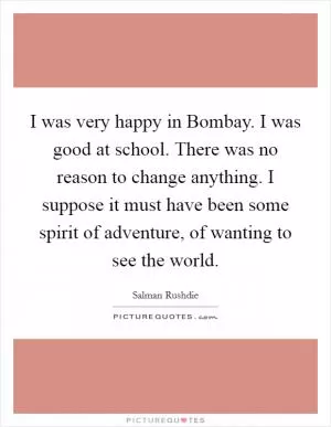 I was very happy in Bombay. I was good at school. There was no reason to change anything. I suppose it must have been some spirit of adventure, of wanting to see the world Picture Quote #1