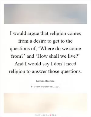 I would argue that religion comes from a desire to get to the questions of, ‘Where do we come from?’ and ‘How shall we live?’ And I would say I don’t need religion to answer those questions Picture Quote #1