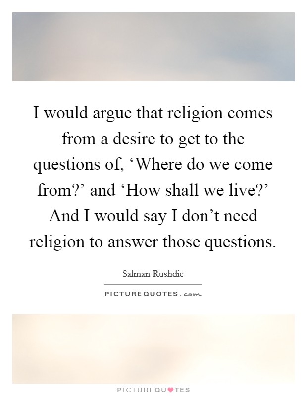 I would argue that religion comes from a desire to get to the questions of, ‘Where do we come from?' and ‘How shall we live?' And I would say I don't need religion to answer those questions Picture Quote #1