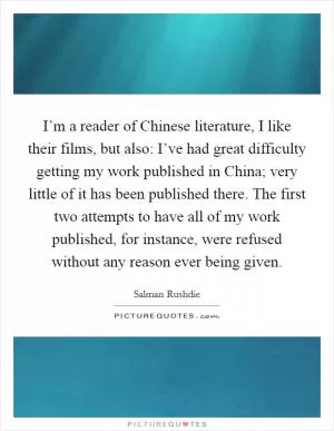 I’m a reader of Chinese literature, I like their films, but also: I’ve had great difficulty getting my work published in China; very little of it has been published there. The first two attempts to have all of my work published, for instance, were refused without any reason ever being given Picture Quote #1