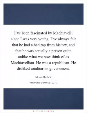 I’ve been fascinated by Machiavelli since I was very young. I’ve always felt that he had a bad rap from history, and that he was actually a person quite unlike what we now think of as Machiavellian. He was a republican. He disliked totalitarian government Picture Quote #1
