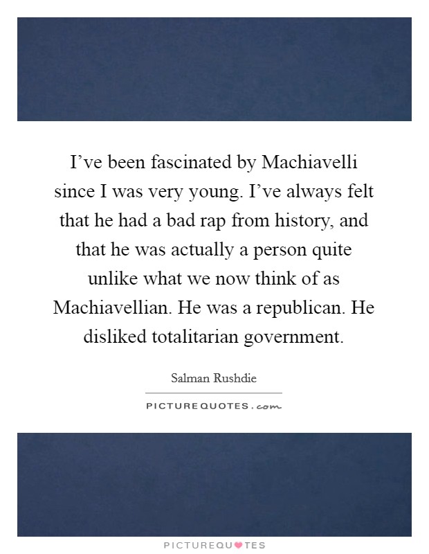 I've been fascinated by Machiavelli since I was very young. I've always felt that he had a bad rap from history, and that he was actually a person quite unlike what we now think of as Machiavellian. He was a republican. He disliked totalitarian government Picture Quote #1