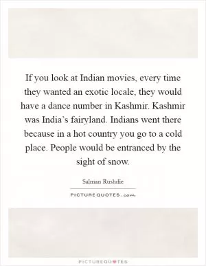 If you look at Indian movies, every time they wanted an exotic locale, they would have a dance number in Kashmir. Kashmir was India’s fairyland. Indians went there because in a hot country you go to a cold place. People would be entranced by the sight of snow Picture Quote #1