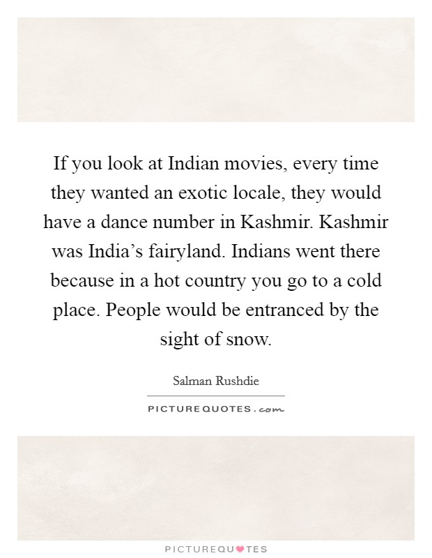 If you look at Indian movies, every time they wanted an exotic locale, they would have a dance number in Kashmir. Kashmir was India's fairyland. Indians went there because in a hot country you go to a cold place. People would be entranced by the sight of snow Picture Quote #1