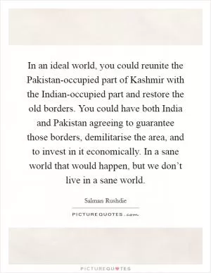 In an ideal world, you could reunite the Pakistan-occupied part of Kashmir with the Indian-occupied part and restore the old borders. You could have both India and Pakistan agreeing to guarantee those borders, demilitarise the area, and to invest in it economically. In a sane world that would happen, but we don’t live in a sane world Picture Quote #1