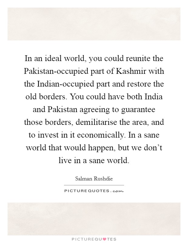 In an ideal world, you could reunite the Pakistan-occupied part of Kashmir with the Indian-occupied part and restore the old borders. You could have both India and Pakistan agreeing to guarantee those borders, demilitarise the area, and to invest in it economically. In a sane world that would happen, but we don't live in a sane world Picture Quote #1
