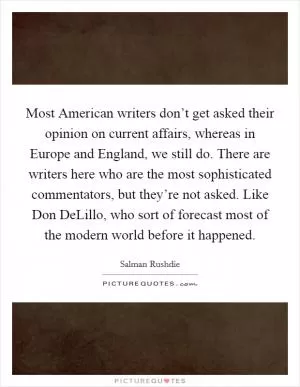 Most American writers don’t get asked their opinion on current affairs, whereas in Europe and England, we still do. There are writers here who are the most sophisticated commentators, but they’re not asked. Like Don DeLillo, who sort of forecast most of the modern world before it happened Picture Quote #1