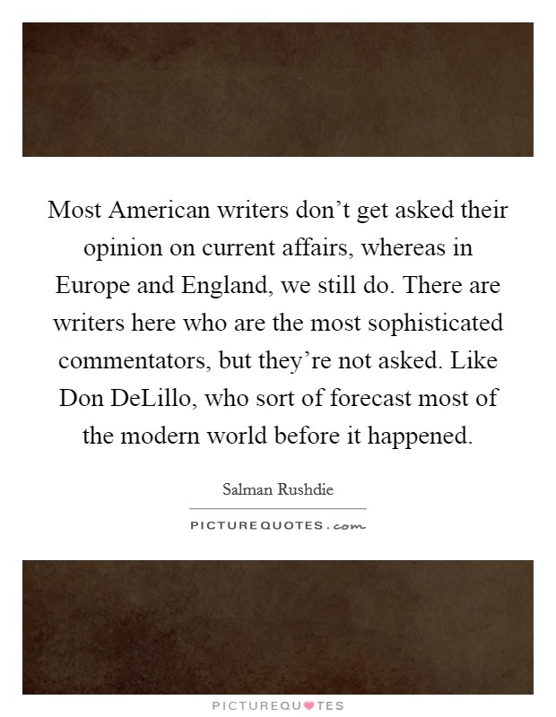 Most American writers don't get asked their opinion on current affairs, whereas in Europe and England, we still do. There are writers here who are the most sophisticated commentators, but they're not asked. Like Don DeLillo, who sort of forecast most of the modern world before it happened Picture Quote #1