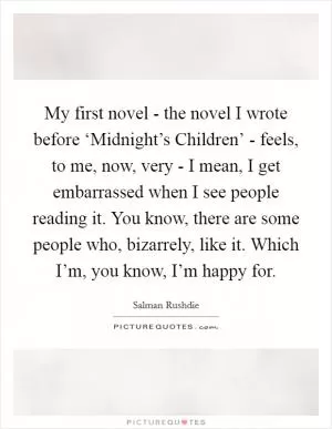 My first novel - the novel I wrote before ‘Midnight’s Children’ - feels, to me, now, very - I mean, I get embarrassed when I see people reading it. You know, there are some people who, bizarrely, like it. Which I’m, you know, I’m happy for Picture Quote #1
