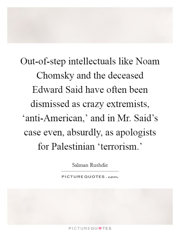 Out-of-step intellectuals like Noam Chomsky and the deceased Edward Said have often been dismissed as crazy extremists, ‘anti-American,' and in Mr. Said's case even, absurdly, as apologists for Palestinian ‘terrorism.' Picture Quote #1