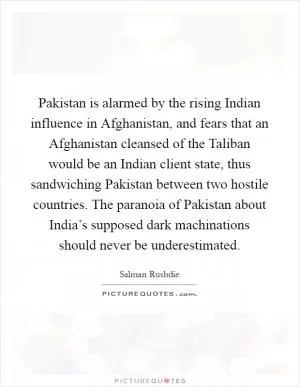 Pakistan is alarmed by the rising Indian influence in Afghanistan, and fears that an Afghanistan cleansed of the Taliban would be an Indian client state, thus sandwiching Pakistan between two hostile countries. The paranoia of Pakistan about India’s supposed dark machinations should never be underestimated Picture Quote #1