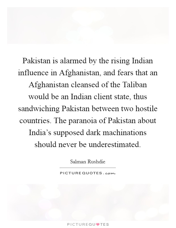 Pakistan is alarmed by the rising Indian influence in Afghanistan, and fears that an Afghanistan cleansed of the Taliban would be an Indian client state, thus sandwiching Pakistan between two hostile countries. The paranoia of Pakistan about India's supposed dark machinations should never be underestimated Picture Quote #1