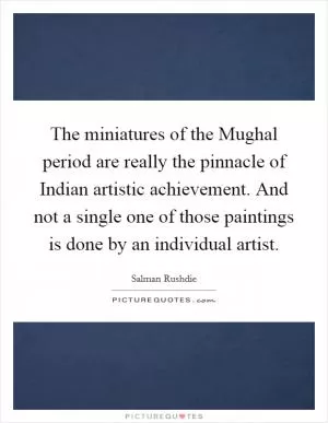 The miniatures of the Mughal period are really the pinnacle of Indian artistic achievement. And not a single one of those paintings is done by an individual artist Picture Quote #1