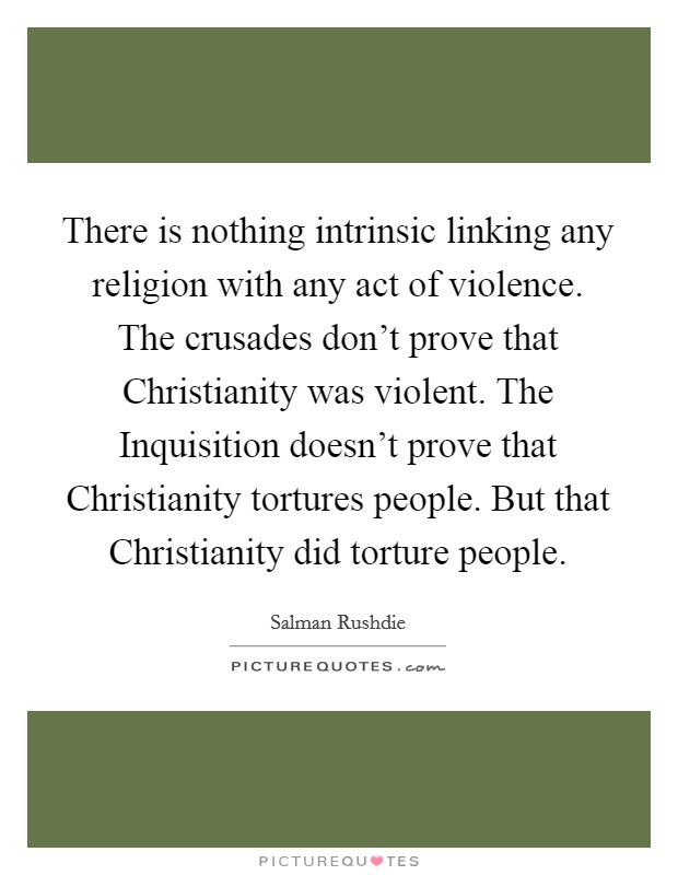 There is nothing intrinsic linking any religion with any act of violence. The crusades don't prove that Christianity was violent. The Inquisition doesn't prove that Christianity tortures people. But that Christianity did torture people Picture Quote #1