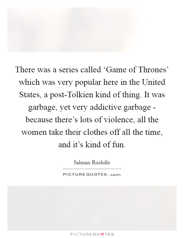 There was a series called ‘Game of Thrones' which was very popular here in the United States, a post-Tolkien kind of thing. It was garbage, yet very addictive garbage - because there's lots of violence, all the women take their clothes off all the time, and it's kind of fun Picture Quote #1