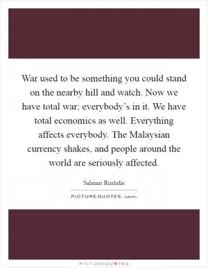 War used to be something you could stand on the nearby hill and watch. Now we have total war; everybody’s in it. We have total economics as well. Everything affects everybody. The Malaysian currency shakes, and people around the world are seriously affected Picture Quote #1