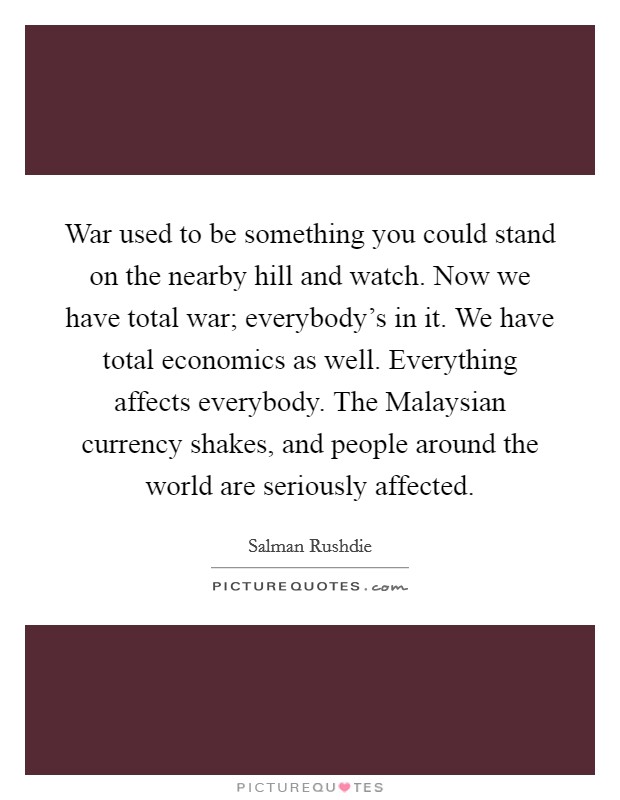 War used to be something you could stand on the nearby hill and watch. Now we have total war; everybody's in it. We have total economics as well. Everything affects everybody. The Malaysian currency shakes, and people around the world are seriously affected Picture Quote #1
