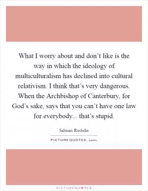 What I worry about and don’t like is the way in which the ideology of multiculturalism has declined into cultural relativism. I think that’s very dangerous. When the Archbishop of Canterbury, for God’s sake, says that you can’t have one law for everybody... that’s stupid Picture Quote #1