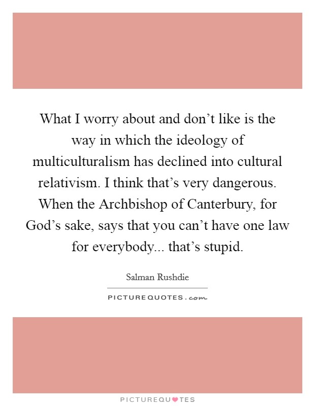 What I worry about and don't like is the way in which the ideology of multiculturalism has declined into cultural relativism. I think that's very dangerous. When the Archbishop of Canterbury, for God's sake, says that you can't have one law for everybody... that's stupid Picture Quote #1