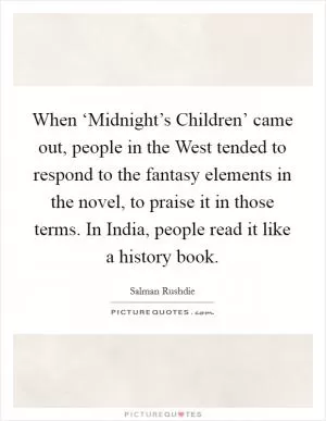 When ‘Midnight’s Children’ came out, people in the West tended to respond to the fantasy elements in the novel, to praise it in those terms. In India, people read it like a history book Picture Quote #1