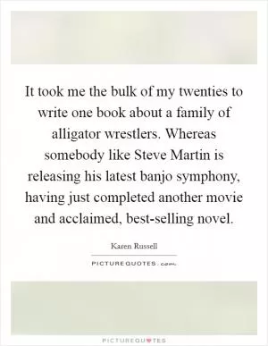 It took me the bulk of my twenties to write one book about a family of alligator wrestlers. Whereas somebody like Steve Martin is releasing his latest banjo symphony, having just completed another movie and acclaimed, best-selling novel Picture Quote #1