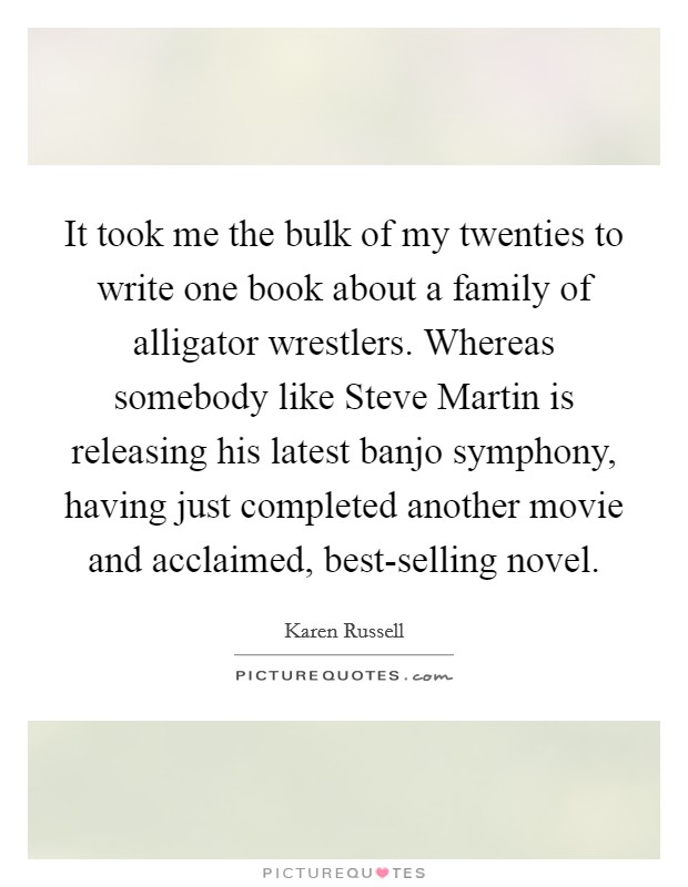 It took me the bulk of my twenties to write one book about a family of alligator wrestlers. Whereas somebody like Steve Martin is releasing his latest banjo symphony, having just completed another movie and acclaimed, best-selling novel Picture Quote #1
