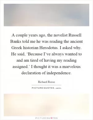 A couple years ago, the novelist Russell Banks told me he was reading the ancient Greek historian Herodotus. I asked why. He said, ‘Because I’ve always wanted to and am tired of having my reading assigned.’ I thought it was a marvelous declaration of independence Picture Quote #1