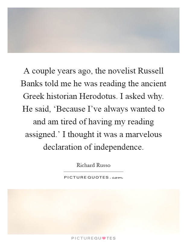 A couple years ago, the novelist Russell Banks told me he was reading the ancient Greek historian Herodotus. I asked why. He said, ‘Because I've always wanted to and am tired of having my reading assigned.' I thought it was a marvelous declaration of independence Picture Quote #1