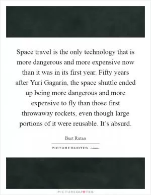 Space travel is the only technology that is more dangerous and more expensive now than it was in its first year. Fifty years after Yuri Gagarin, the space shuttle ended up being more dangerous and more expensive to fly than those first throwaway rockets, even though large portions of it were reusable. It’s absurd Picture Quote #1