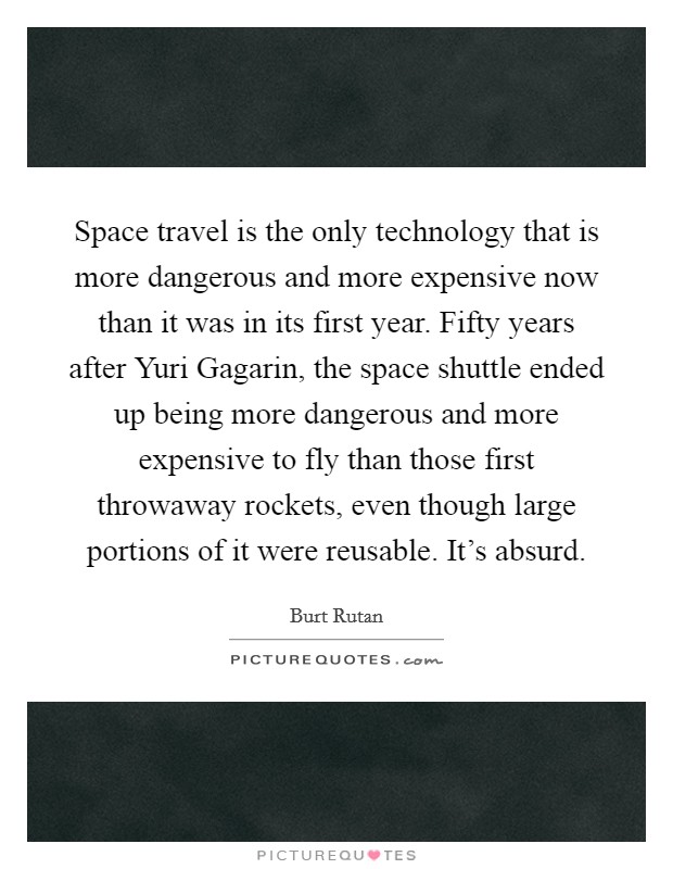 Space travel is the only technology that is more dangerous and more expensive now than it was in its first year. Fifty years after Yuri Gagarin, the space shuttle ended up being more dangerous and more expensive to fly than those first throwaway rockets, even though large portions of it were reusable. It's absurd Picture Quote #1